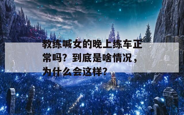 教练喊女的晚上练车正常吗？到底是啥情况，为什么会这样？