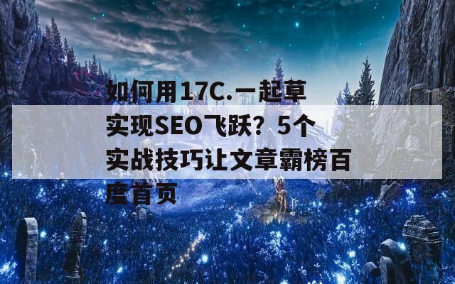 如何用17C.一起草实现SEO飞跃？5个实战技巧让文章霸榜百度首页