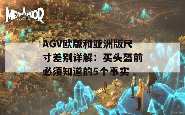 AGV欧版和亚洲版尺寸差别详解：买头盔前必须知道的5个事实