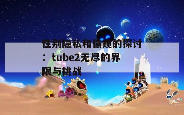 性别隐私和偷窥的探讨：tube2无尽的界限与挑战