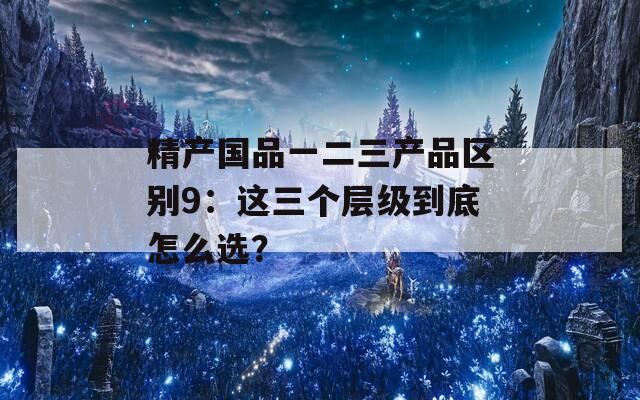 精产国品一二三产品区别9：这三个层级到底怎么选？