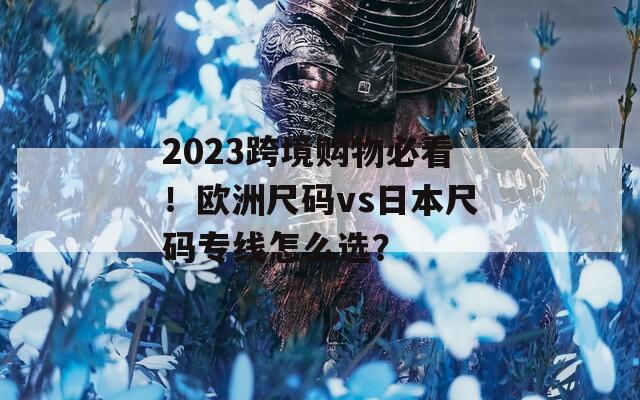 2023跨境购物必看！欧洲尺码vs日本尺码专线怎么选？