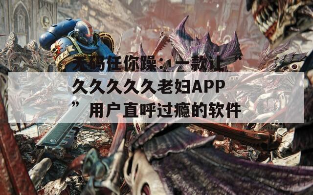 无码任你躁：一款让“久久久久久老妇APP”用户直呼过瘾的软件？