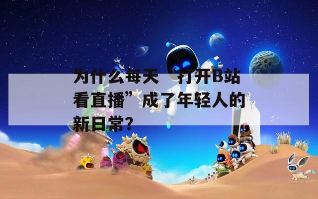 为什么每天“打开B站看直播”成了年轻人的新日常？