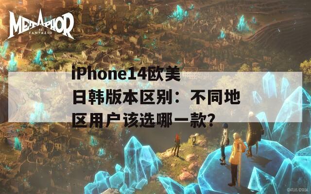 iPhone14欧美日韩版本区别：不同地区用户该选哪一款？