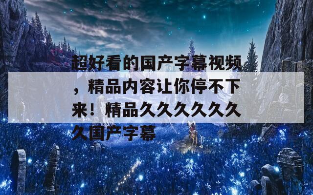 超好看的国产字幕视频，精品内容让你停不下来！精品久久久久久久久国产字幕