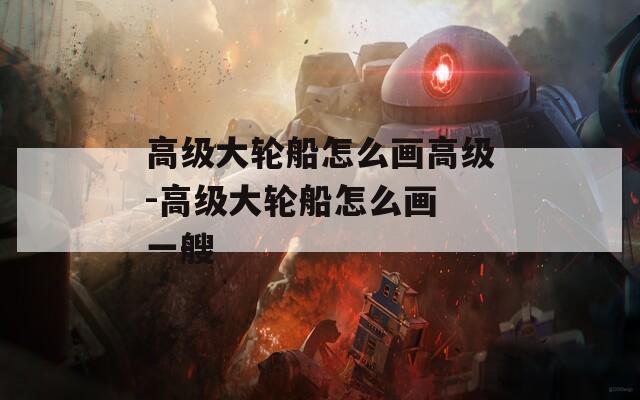 高级大轮船怎么画高级-高级大轮船怎么画 一艘