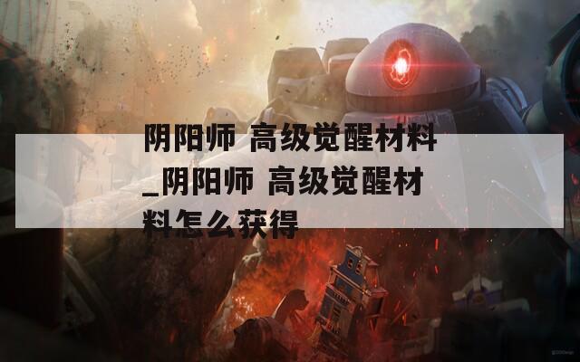 阴阳师 高级觉醒材料_阴阳师 高级觉醒材料怎么获得