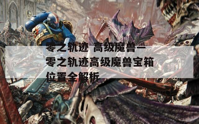 零之轨迹 高级魔兽—零之轨迹高级魔兽宝箱位置全解析