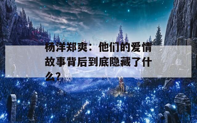 杨洋郑爽：他们的爱情故事背后到底隐藏了什么？