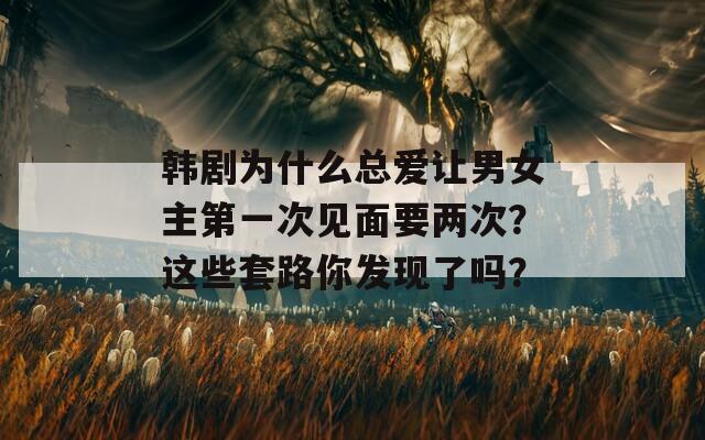 韩剧为什么总爱让男女主第一次见面要两次？这些套路你发现了吗？