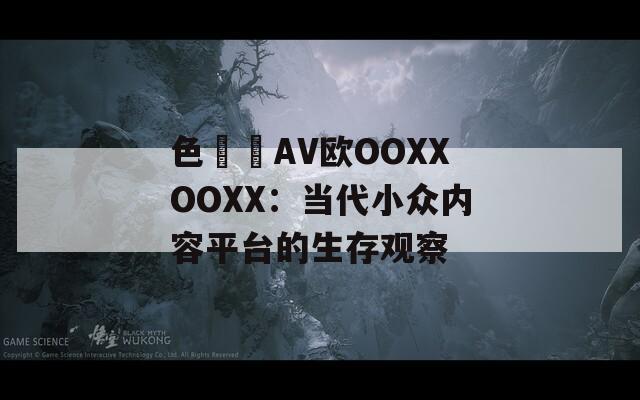 色妺妺AV欧OOXXOOXX：当代小众内容平台的生存观察