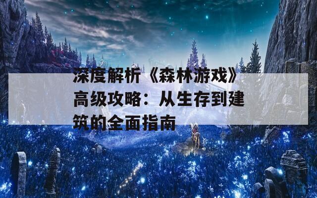 深度解析《森林游戏》高级攻略：从生存到建筑的全面指南