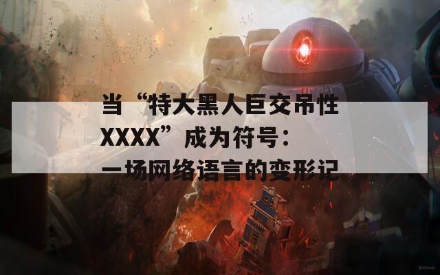 当“特大黑人巨交吊性XXXX”成为符号：一场网络语言的变形记