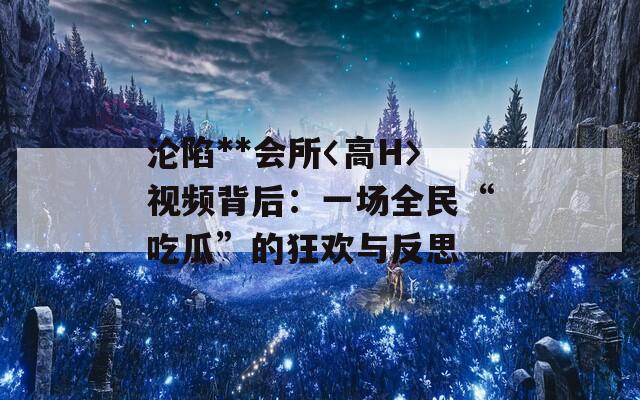 沦陷**会所〈高H〉视频背后：一场全民“吃瓜”的狂欢与反思