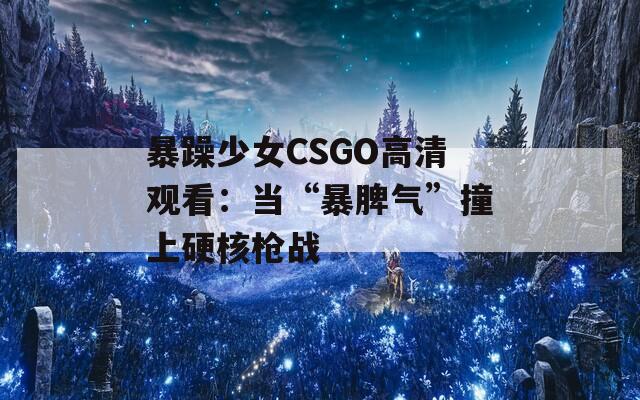 暴躁少女CSGO高清观看：当“暴脾气”撞上硬核枪战