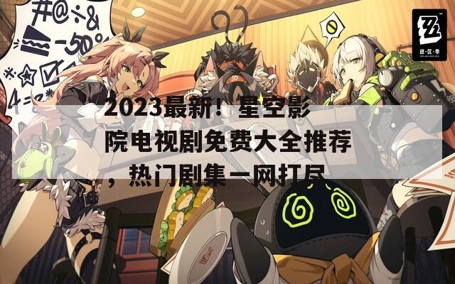 2023最新！星空影院电视剧免费大全推荐，热门剧集一网打尽