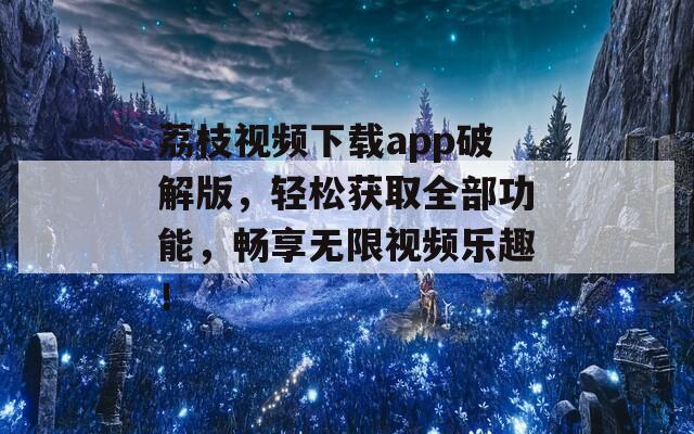 荔枝视频下载app破解版，轻松获取全部功能，畅享无限视频乐趣！