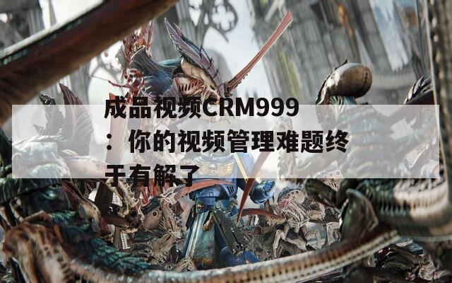 成品视频CRM999：你的视频管理难题终于有解了