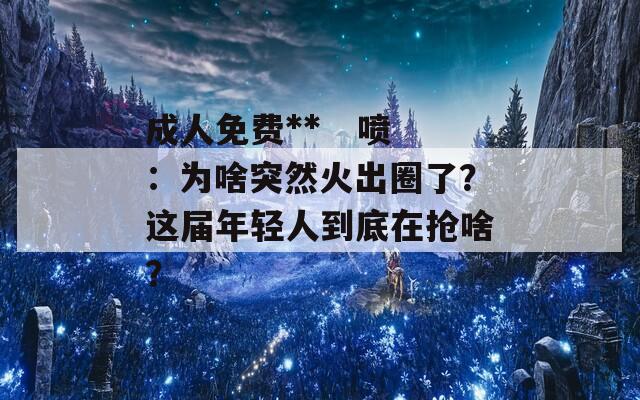 成人免费**   喷：为啥突然火出圈了？这届年轻人到底在抢啥？