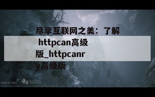 尽享互联网之美：了解 httpcan高级版_httpcanry高级版