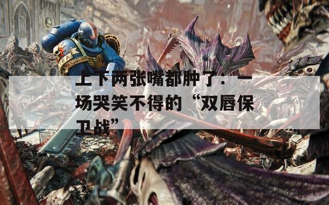 上下两张嘴都肿了：一场哭笑不得的“双唇保卫战”