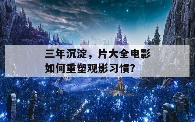 三年沉淀，片大全电影如何重塑观影习惯？