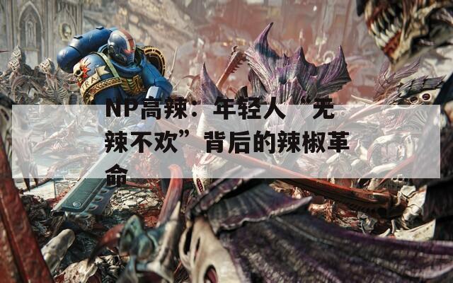 NP高辣：年轻人“无辣不欢”背后的辣椒革命