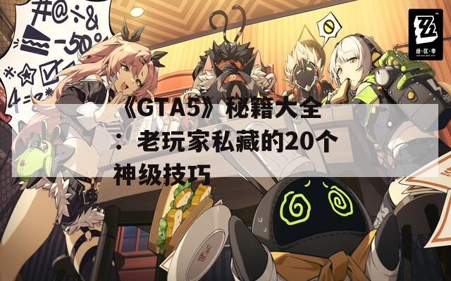 《GTA5》秘籍大全：老玩家私藏的20个神级技巧