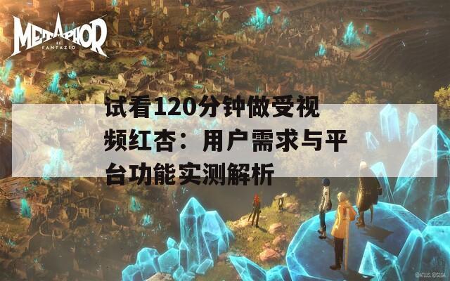 试看120分钟做受视频红杏：用户需求与平台功能实测解析