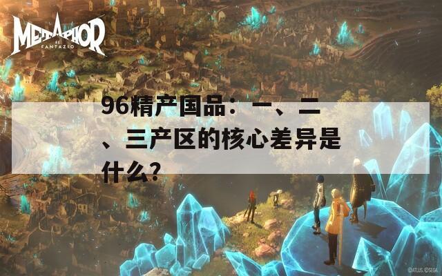 96精产国品：一、二、三产区的核心差异是什么？