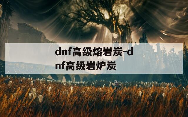 dnf高级熔岩炭-dnf高级岩炉炭