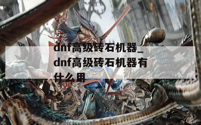 dnf高级砖石机器_dnf高级砖石机器有什么用