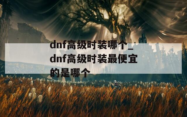 dnf高级时装哪个_dnf高级时装最便宜的是哪个