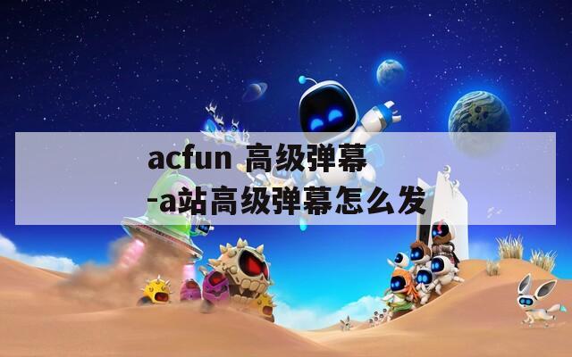 acfun 高级弹幕-a站高级弹幕怎么发