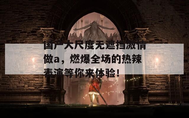 国产大尺度无遮挡激情做a，燃爆全场的热辣表演等你来体验！