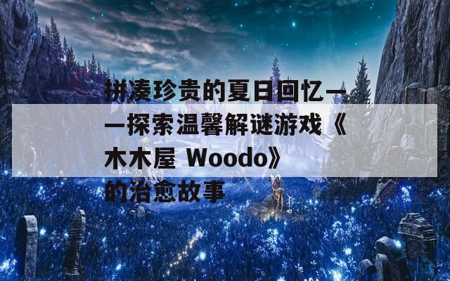 拼凑珍贵的夏日回忆——探索温馨解谜游戏《木木屋 Woodo》的治愈故事