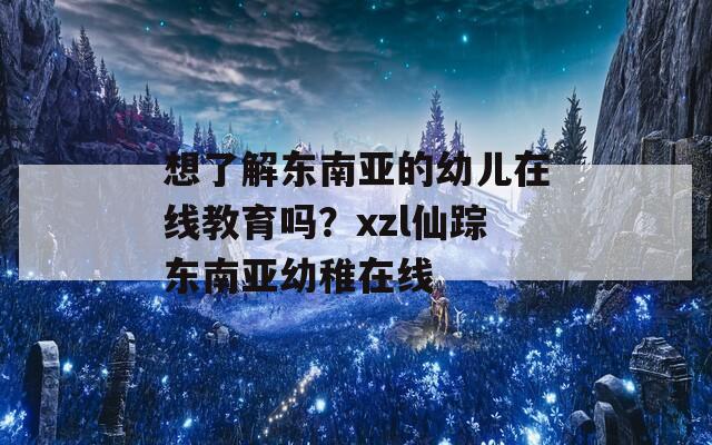 想了解东南亚的幼儿在线教育吗？xzl仙踪东南亚幼稚在线