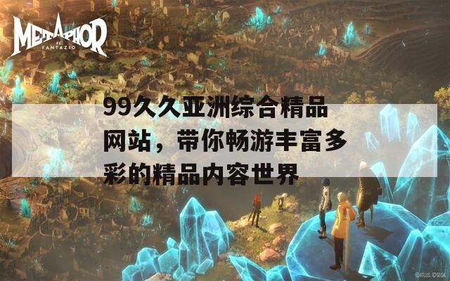 99久久亚洲综合精品网站，带你畅游丰富多彩的精品内容世界