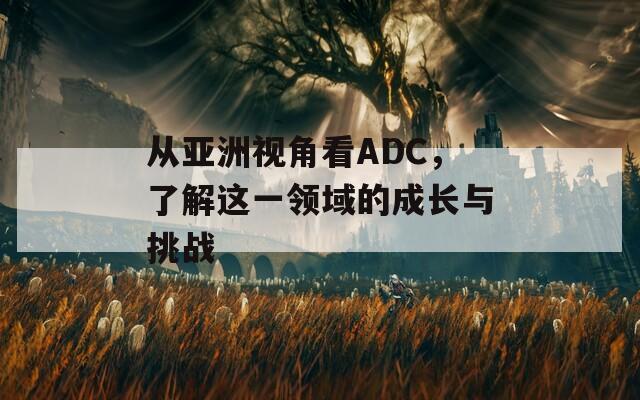 从亚洲视角看ADC，了解这一领域的成长与挑战