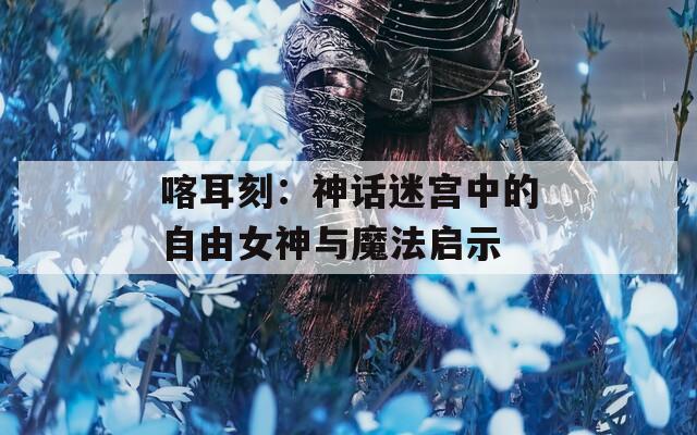 喀耳刻：神话迷宫中的自由女神与魔法启示