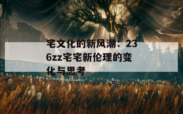 宅文化的新风潮：236zz宅宅新伦理的变化与思考