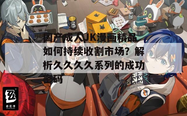 国产成人JK漫画精品如何持续收割市场？解析久久久久系列的成功密码