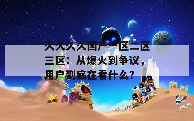 久久久久国产一区二区三区：从爆火到争议，用户到底在看什么？