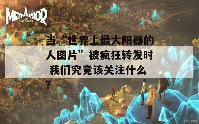 当“世界上最大阳器的人图片”被疯狂转发时 我们究竟该关注什么？