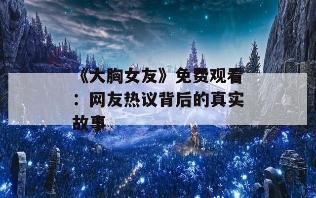 《大胸女友》免费观看：网友热议背后的真实故事