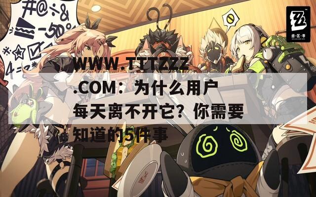 WWW.TTTZZZ.COM：为什么用户每天离不开它？你需要知道的5件事