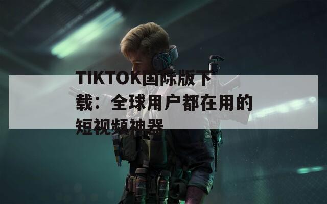 TIKTOK国际版下载：全球用户都在用的短视频神器