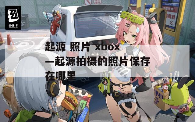 起源 照片 xbox—起源拍摄的照片保存在哪里