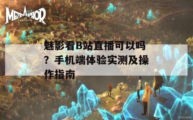 魅影看B站直播可以吗？手机端体验实测及操作指南